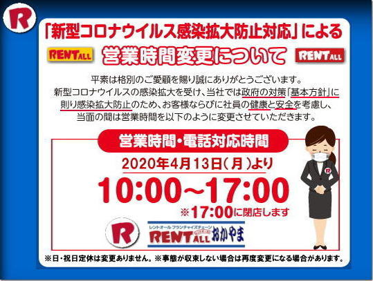 レントオール 新型コロナウイルス感染拡大防止対応による営業時間変更について当社では政府の対策【基本方針】に則り感染拡大防止のため、お客様ならびに社員の健康と安全を考慮し当面の間は営業時間を短縮させて頂きます。日・祝日定休は変更ありません。尚,事態が収束しない場合は再度変更になる場合があります。 by レントオール岡山 レントオール 新型コロナウイルス感染拡大防止対応による営業時間変更について当社では政府の対策【基本方針】に則り感染拡大防止のため、お客様ならびに社員の健康と安全を考慮し当面の間は営業時間を短縮させて頂きます。日・祝日定休は変更ありません。尚,事態が収束しない場合は再度変更になる場合があります。 by レントオール岡山